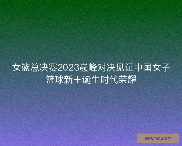 女篮总决赛2023巅峰对决见证中国女子篮球新王诞生时代荣耀