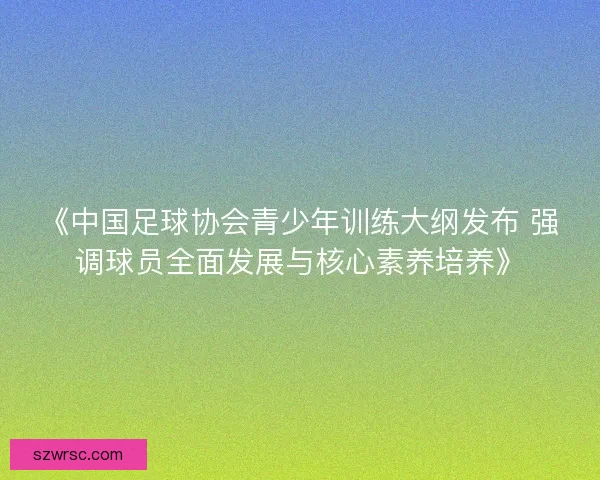 《中国足球协会青少年训练大纲发布 强调球员全面发展与核心素养培养》